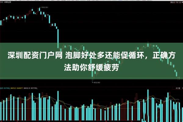 深圳配资门户网 泡脚好处多还能促循环，正确方法助你舒缓疲劳