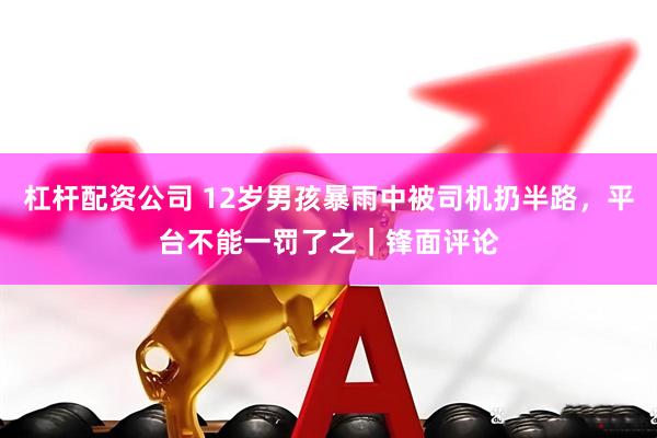 杠杆配资公司 12岁男孩暴雨中被司机扔半路，平台不能一罚了之｜锋面评论