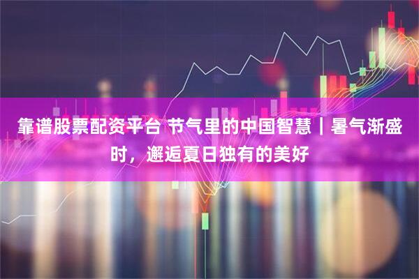靠谱股票配资平台 节气里的中国智慧｜暑气渐盛时，邂逅夏日独有的美好