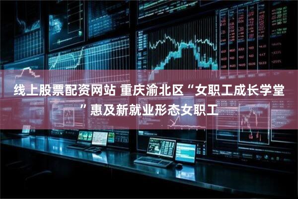 线上股票配资网站 重庆渝北区“女职工成长学堂”惠及新就业形态女职工