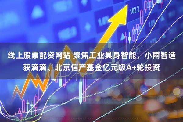 线上股票配资网站 聚焦工业具身智能，小雨智造获滴滴、北京信产基金亿元级A+轮投资