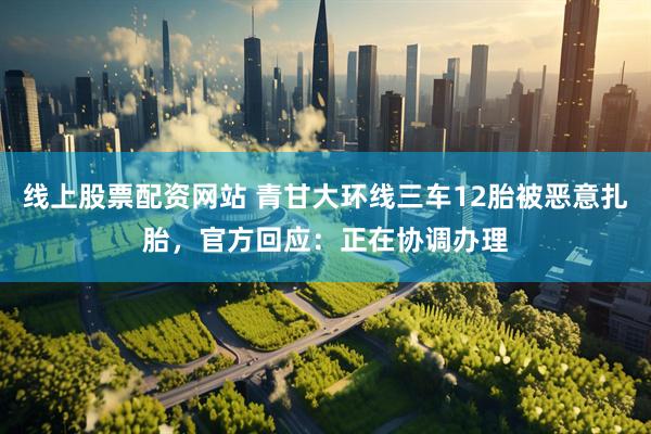 线上股票配资网站 青甘大环线三车12胎被恶意扎胎，官方回应：正在协调办理