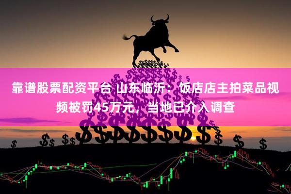 靠谱股票配资平台 山东临沂：饭店店主拍菜品视频被罚45万元，当地已介入调查