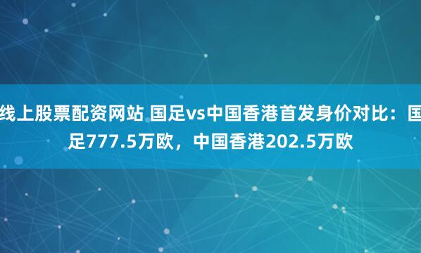 线上股票配资网站 国足vs中国香港首发身价对比：国足777.5万欧，中国香港202.5万欧