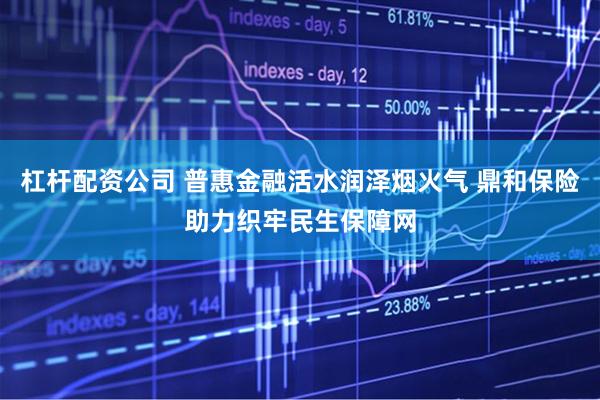 杠杆配资公司 普惠金融活水润泽烟火气 鼎和保险助力织牢民生保障网