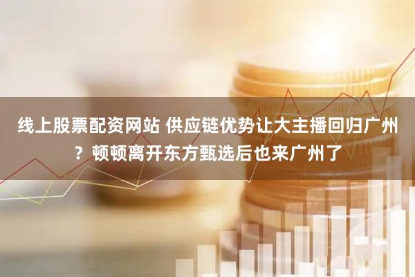 线上股票配资网站 供应链优势让大主播回归广州？顿顿离开东方甄选后也来广州了