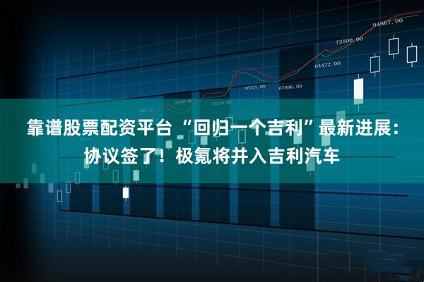 靠谱股票配资平台 “回归一个吉利”最新进展：协议签了！极氪将并入吉利汽车