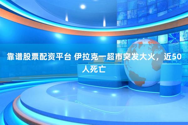 靠谱股票配资平台 伊拉克一超市突发大火,近50人死亡