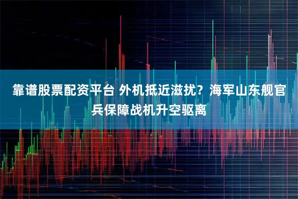 靠谱股票配资平台 外机抵近滋扰？海军山东舰官兵保障战机升空驱离