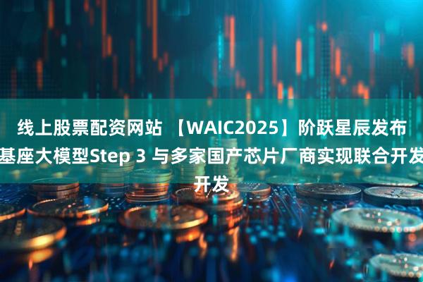 线上股票配资网站 【WAIC2025】阶跃星辰发布基座大模型Step 3 与多家国产芯片厂商实现联合开发
