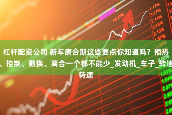 杠杆配资公司 新车磨合期这些要点你知道吗？预热、控制、勤换、离合一个都不能少_发动机_车子_转速