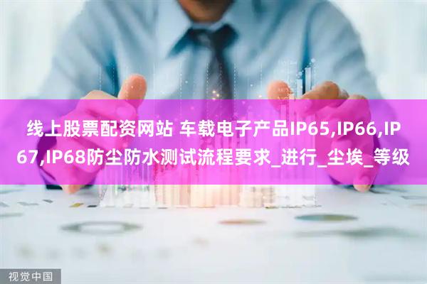 线上股票配资网站 车载电子产品IP65,IP66,IP67,IP68防尘防水测试流程要求_进行_尘埃_等级