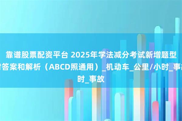 靠谱股票配资平台 2025年学法减分考试新增题型附答案和解析（ABCD照通用）_机动车_公里/小时_事故