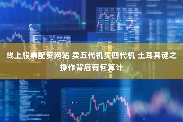 线上股票配资网站 卖五代机买四代机 土耳其谜之操作背后有何算计