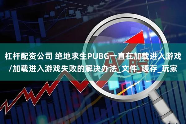 杠杆配资公司 绝地求生PUBG一直在加载进入游戏/加载进入游戏失败的解决办法_文件_缓存_玩家