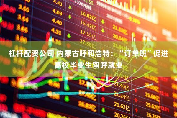 杠杆配资公司 内蒙古呼和浩特：“订单班”促进高校毕业生留呼就业