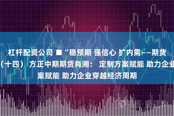 杠杆配资公司 ■“稳预期 强信心 扩内需——期货行业在行动”(十四) 方正中期期货肖湘: 定制方案赋能 助力企业穿越经济周期