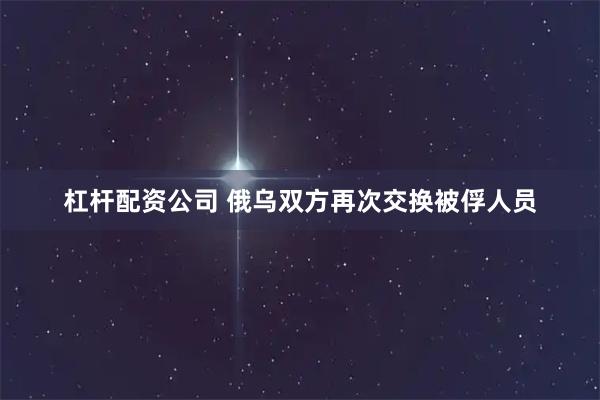 杠杆配资公司 俄乌双方再次交换被俘人员