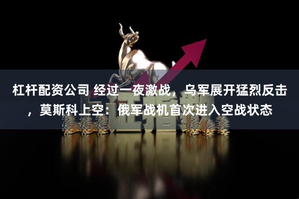 杠杆配资公司 经过一夜激战，乌军展开猛烈反击，莫斯科上空：俄军战机首次进入空战状态