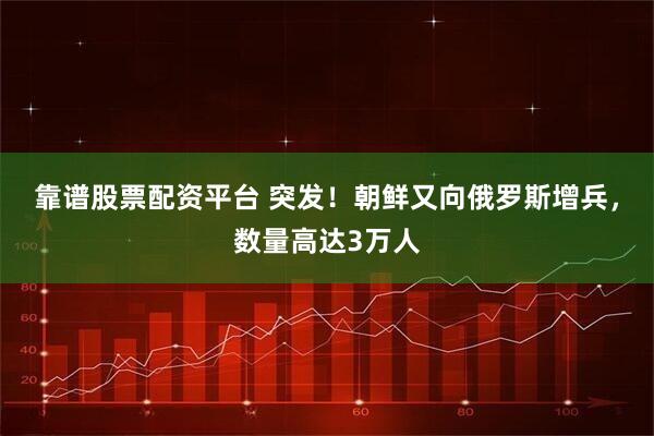 靠谱股票配资平台 突发！朝鲜又向俄罗斯增兵，数量高达3万人