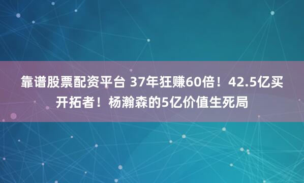 靠谱股票配资平台 37年狂赚60倍！42.5亿买开拓者！杨瀚森的5亿价值生死局