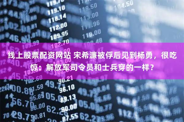 线上股票配资网站 宋希濂被俘后见到杨勇，很吃惊：解放军司令员和士兵穿的一样？