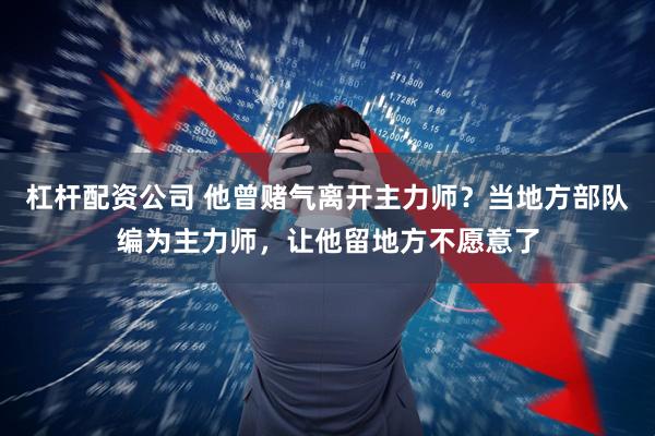 杠杆配资公司 他曾赌气离开主力师？当地方部队编为主力师，让他留地方不愿意了
