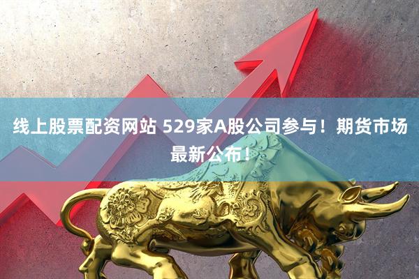 线上股票配资网站 529家A股公司参与！期货市场最新公布！