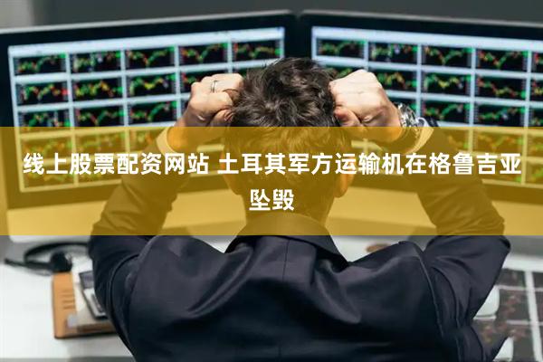 线上股票配资网站 土耳其军方运输机在格鲁吉亚坠毁