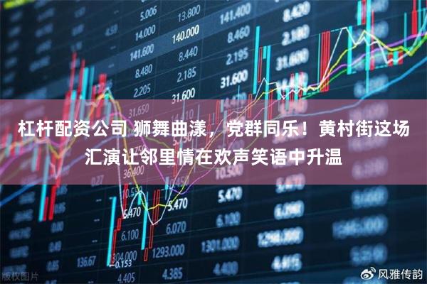 杠杆配资公司 狮舞曲漾，党群同乐！黄村街这场汇演让邻里情在欢声笑语中升温